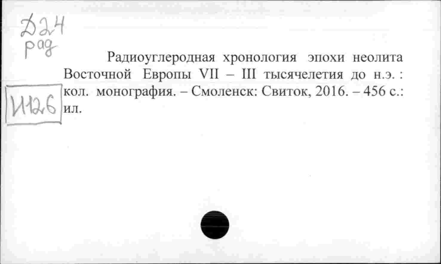 ﻿ЙЭЛ раз.
Радиоуглеродная хронология эпохи неолита

Восточной Европы VII - III тысячелетия до н.э. : кол. монография. - Смоленск: Свиток, 2016. - 456 с.: ил.